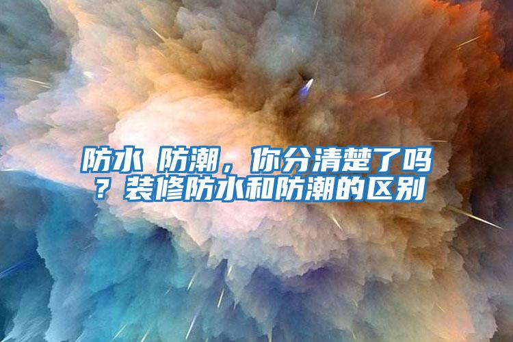 防水≠防潮，你分清楚了嗎？裝修防水和防潮的區別